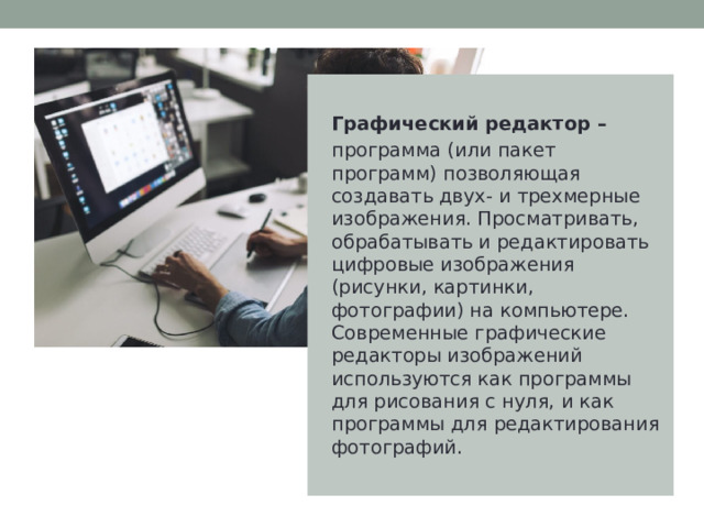 Графический редактор – программа (или пакет программ) позволяющая создавать двух- и трехмерные изображения. Просматривать, обрабатывать и редактировать цифровые изображения (рисунки, картинки, фотографии) на компьютере. Современные графические редакторы изображений используются как программы для рисования с нуля, и как программы для редактирования фотографий. 