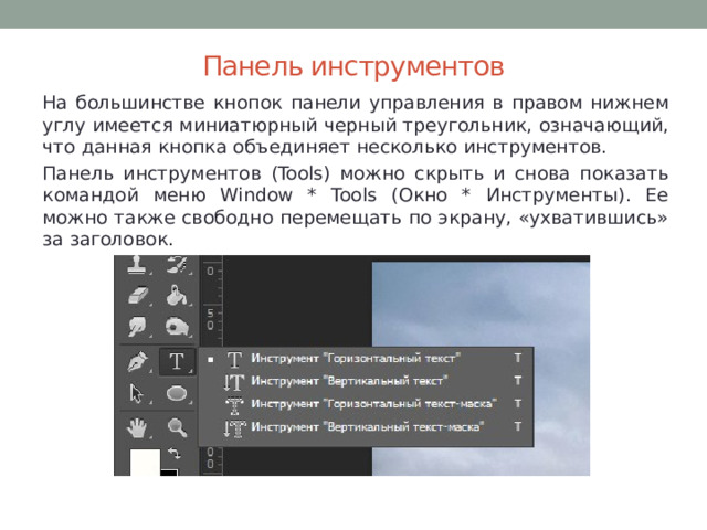 Панель инструментов На большинстве кнопок панели управления в правом нижнем углу имеется миниатюрный черный треугольник, означающий, что данная кнопка объединяет несколько инструментов. Панель инструментов (Tools) можно скрыть и снова показать командой меню Window * Tools (Окно * Инструменты). Ее можно также свободно перемещать по экрану, «ухватившись» за заголовок. 