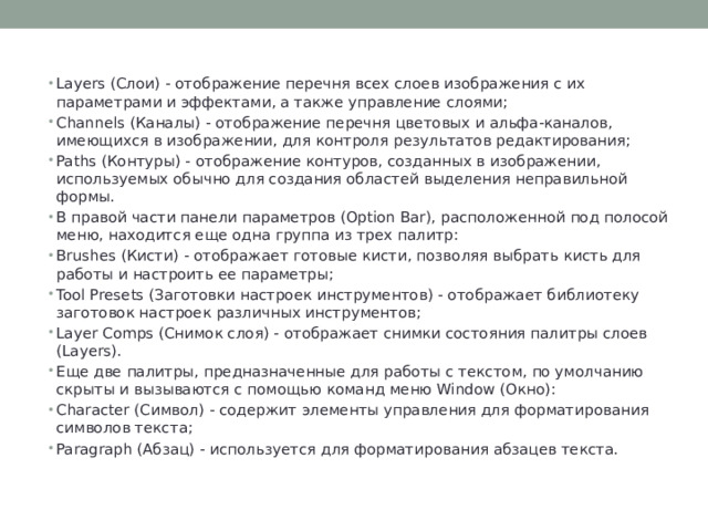 Layers (Слои) - отображение перечня всех слоев изображения с их параметрами и эффектами, а также управление слоями; Channels (Каналы) - отображение перечня цветовых и альфа-каналов, имеющихся в изображении, для контроля результатов редактирования; Paths (Контуры) - отображение контуров, созданных в изображении, используемых обычно для создания областей выделения неправильной формы. В правой части панели параметров (Option Bar), расположенной под полосой меню, находится еще одна группа из трех палитр: Brushes (Кисти) - отображает готовые кисти, позволяя выбрать кисть для работы и настроить ее параметры; Tool Presets (Заготовки настроек инструментов) - отображает библиотеку заготовок настроек различных инструментов; Layer Comps (Снимок слоя) - отображает снимки состояния палитры слоев (Layers). Еще две палитры, предназначенные для работы с текстом, по умолчанию скрыты и вызываются с помощью команд меню Window (Окно): Character (Символ) - содержит элементы управления для форматирования символов текста; Paragraph (Абзац) - используется для форматирования абзацев текста. 