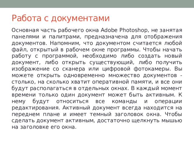 Работа с документами Основная часть рабочего окна Adobe Photoshop, не занятая панелями и палитрами, предназначена для отображения документов. Напомним, что документом считается любой файл, открытый в рабочем окне программы. Чтобы начать работу с программой, необходимо либо создать новый документ, либо открыть существующий, либо получить изображение со сканера или цифровой фотокамеры.  Вы можете открыть одновременно множество документов - столько, на сколько хватит оперативной памяти, и все они будут располагаться в отдельных окнах. В каждый момент времени только один документ может быть активным. К нему будут относиться все команды и операции редактирования. Активный документ всегда находится на переднем плане и имеет темный заголовок окна. Чтобы сделать документ активным, достаточно щелкнуть мышью на заголовке его окна. 
