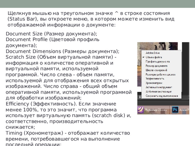 Щелкнув мышью на треугольном значке ^ в строке состояния (Status Bar), вы откроете меню, в котором можете изменить вид отображаемой информации о документе: Document Size (Размер документа); Document Profile (Цветовой профиль документа); Document Dimensions (Размеры документа); Scratch Size (Объем виртуальной памяти) - информация о количестве оперативной и виртуальной памяти, используемой программой. Число слева - объем памяти, используемой для отображения всех открытых изображений. Число справа - общий объем оперативной памяти, используемой программой для обработки изображений; Efficiency (Эффективность). Если значение менее 100%, то это значит, что программа использует виртуальную память (scratch disk) и, соответственно, производительность снижается; Timing (Хронометраж) - отображает количество времени, потребовавшегося на выполнение последней операции; Current Tool (Текущий инструмент) - название выбранного инструмента. 