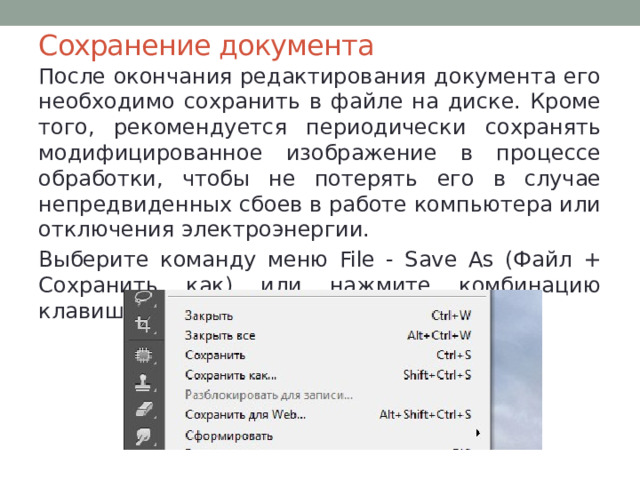 Сохранение документа После окончания редактирования документа его необходимо сохранить в файле на диске. Кроме того, рекомендуется периодически сохранять модифицированное изображение в процессе обработки, чтобы не потерять его в случае непредвиденных сбоев в работе компьютера или отключения электроэнергии. Выберите команду меню File - Save As (Файл + Сохранить как) или нажмите комбинацию клавиш Shift + Ctrl+S. 