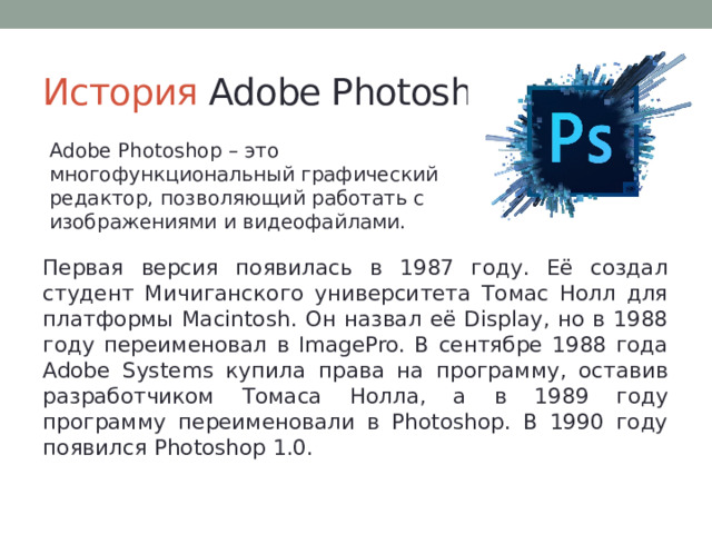 История Adobe Photoshop Adobe Photoshop – это многофункциональный графический редактор, позволяющий работать с изображениями и видеофайлами. Первая версия появилась в 1987 году. Её создал студент Мичиганского университета Томас Нолл для платформы Macintosh. Он назвал её Display, но в 1988 году переименовал в ImagePro. В сентябре 1988 года Adobe Systems купила права на программу, оставив разработчиком Томаса Нолла, а в 1989 году программу переименовали в Photoshop. В 1990 году появился Photoshop 1.0. 