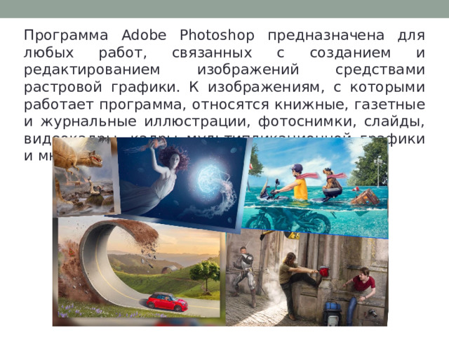 Программа Adobe Photoshop предназначена для любых работ, связанных с созданием и редактированием изображений средствами растровой графики. К изображениям, с которыми работает программа, относятся книжные, газетные и журнальные иллюстрации, фотоснимки, слайды, видеокадры, кадры мультипликационной графики и многие, многие др.  