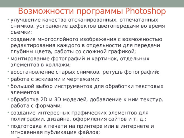 Возможности программы Photoshop улучшение качества отсканированных, отпечатанных снимков, устранение дефектов цветопередачи во время съемки; создание многослойного изображения с возможностью редактирования каждого в отдельности для передачи глубины цвета, работы со сложной графикой; монтирование фотографий и картинок, отдельных элементов в коллажи; восстановление старых снимков, ретушь фотографий; работа с эскизами и чертежами; большой выбор инструментов для обработки текстовых элементов обработка 2D и 3D моделей, добавление к ним текстур, работа с формами; создание интересных графических элементов для полиграфии, дизайна, оформления сайтов и т. д.; подготовка к печати на принтере или в интернете и мгновенная публикация файлов; работа со стандартными форматами для растровых и векторных изображений; раскрашивание черно-белых файлов. 