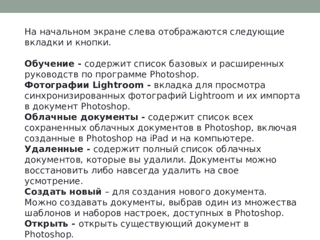 На начальном экране слева отображаются следующие вкладки и кнопки.  Обучение - содержит список базовых и расширенных руководств по программе Photoshop. Фотографии Lightroom - вкладка для просмотра синхронизированных фотографий Lightroom и их импорта в документ Photoshop. Облачные документы - содержит список всех сохраненных облачных документов в Photoshop, включая созданные в Photoshop на iPad и на компьютере. Удаленные - содержит полный список облачных документов, которые вы удалили. Документы можно восстановить либо навсегда удалить на свое усмотрение. Создать новый – для создания нового документа. Можно создавать документы, выбрав один из множества шаблонов и наборов настроек, доступных в Photoshop. Открыть - открыть существующий документ в Photoshop. 