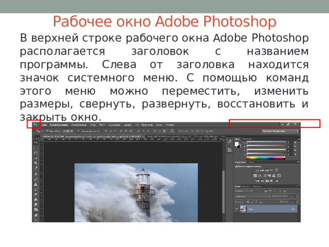 Рабочее окно Adobe Photoshop В верхней строке рабочего окна Adobe Photoshop располагается заголовок с названием программы. Слева от заголовка находится значок системного меню. С помощью команд этого меню можно переместить, изменить размеры, свернуть, развернуть, восстановить и закрыть окно. 