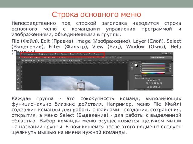 Строка основного меню Непосредственно под строкой заголовка находится строка основного меню с командами управления программой и изображениями, объединенными в группы: File (Файл), Edit (Правка), Image (Изображение), Layer (Слой), Select (Выделение), Filter (Фильтр), View (Вид), Window (Окно), Help (Помощь). Каждая группа - это совокупность команд, выполняющих функционально близкие действия. Например, меню File (Файл) содержит команды для работы с файлами - создания, сохранения, открытия, а меню Select (Выделение) - для работы с выделенной областью. Выбор команды меню осуществляется щелчком мыши на названии группы. В появившемся после этого подменю следует щелкнуть мышью на имени нужной команды. 