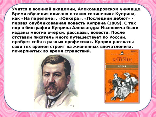 Учится в военной академии, Александровском училище. Время обучения описано в таких сочинениях Куприна, как «На переломе», «Юнкера». «Последний дебют» - первая опубликованная повесть Куприна (1889). С тех пор в биографии Куприна Александра Ивановича были изданы многие очерки, рассказы, повести. После отставки писатель много путешествует по России, пробует себя в разных профессиях. Куприн рассказы свои тех времен строит на жизненных впечатлениях, почерпнутых во время странствий. 