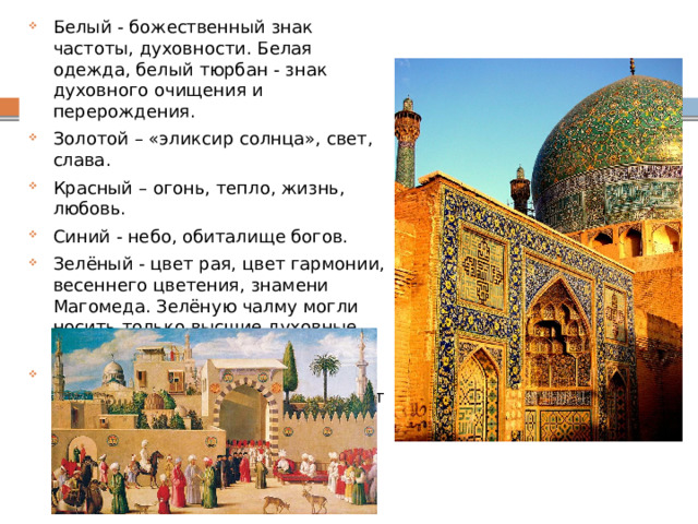 Белый - божественный знак частоты, духовности. Белая одежда, белый тюрбан - знак духовного очищения и перерождения. Золотой – «эликсир солнца», свет, слава. Красный – огонь, тепло, жизнь, любовь. Синий - небо, обиталище богов. Зелёный - цвет рая, цвет гармонии, весеннего цветения, знамени Магомеда. Зелёную чалму могли носить только высшие духовные лица. Чёрный цвет не считался негативным цветом. Чёрный - цвет плодородной земли, кормящей людей. 