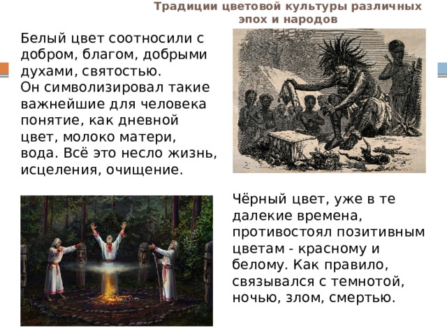 Традиции цветовой культуры различных эпох и народов Белый цвет соотносили с добром, благом, добрыми духами, святостью. Он символизировал такие важнейшие для человека понятие, как дневной цвет, молоко матери, вода. Всё это несло жизнь, исцеления, очищение. Чёрный цвет, уже в те далекие времена, противостоял позитивным цветам - красному и белому. Как правило, связывался с темнотой, ночью, злом, смертью. 