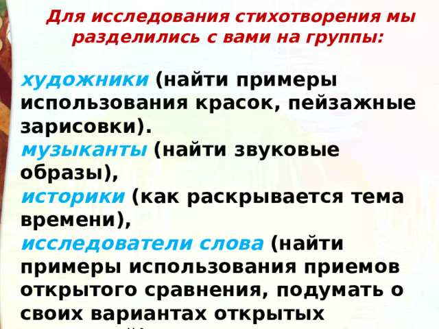   Для исследования стихотворения мы разделились с вами на группы:  художники  (найти примеры использования красок, пейзажные зарисовки). музыканты  (найти звуковые образы),         историки  (как раскрывается тема времени), исследователи слова  (найти примеры использования приемов открытого сравнения, подумать о своих вариантах открытых сравнений). 