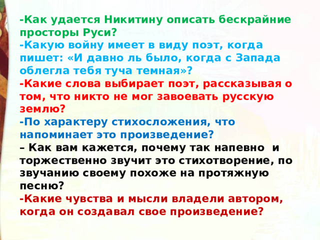 -Как удается Никитину описать бескрайние просторы Руси? -Какую войну имеет в виду поэт, когда пишет: «И давно ль было, когда с Запада облегла тебя туча темная»? -Какие слова выбирает поэт, рассказывая о том, что никто не мог завоевать русскую землю?  -По характеру стихосложения, что напоминает это произведение?   – Как вам кажется, почему так напевно  и торжественно звучит это стихотворение, по звучанию своему похоже на протяжную песню? -Какие чувства и мысли владели автором, когда он созда­вал свое произведение? 