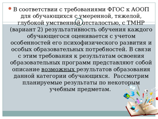 В соответствии с требованиями ФГОС к АООП для обучающихся с умеренной, тяжелой, глубокой умственной отсталостью, с ТМНР (вариант 2) результативность обучения каждого обучающегося оценивается с учетом особенностей его психофизического развития и особых образовательных потребностей. В связи с этим требования к результатам освоения образовательных программ представляют собой описание возможных результатов образования данной категории обучающихся. Рассмотрим планируемые результаты по некоторым учебным предметам. 