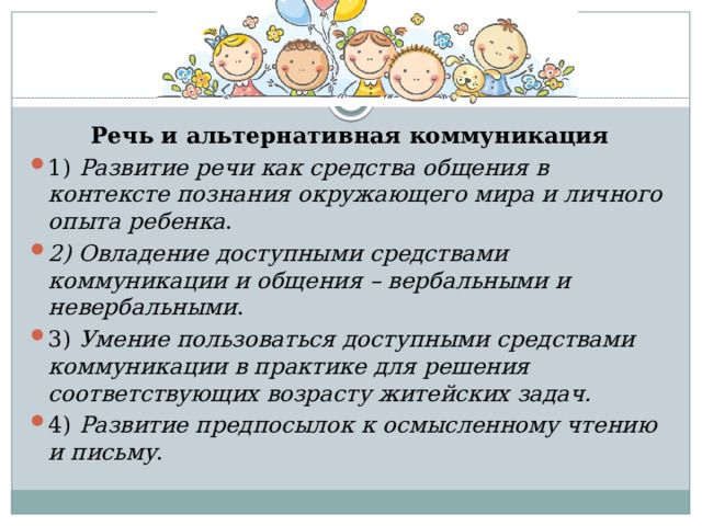 Речь и альтернативная коммуникация 1) Развитие речи как средства общения в контексте познания окружающего мира и личного опыта ребенка . 2) Овладение доступными средствами коммуникации и общения – вербальными и невербальными . 3) Умение пользоваться доступными средствами коммуникации в практике для решения соответствующих возрасту житейских задач. 4) Развитие предпосылок к осмысленному чтению и письму . 