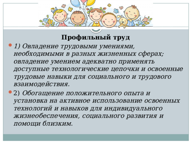 Профильный труд 1) Овладение трудовыми умениями, необходимыми в разных жизненных сферах; овладение умением адекватно применять доступные технологические цепочки и освоенные трудовые навыки для социального и трудового взаимодействия. 2) Обогащение положительного опыта и установка на активное использование освоенных технологий и навыков для индивидуального жизнеобеспечения, социального развития и помощи близким . 