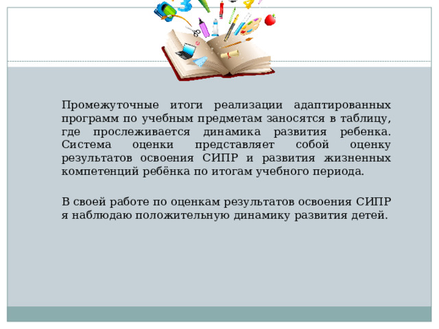Промежуточные итоги реализации адаптированных программ по учебным предметам заносятся в таблицу, где прослеживается динамика развития ребенка. Система оценки представляет собой оценку результатов освоения СИПР и развития жизненных компетенций ребёнка по итогам учебного периода. В своей работе по оценкам результатов освоения СИПР я наблюдаю положительную динамику развития детей. 