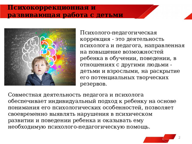 Психокоррекционная и развивающая работа с детьми  Психолого-педагогическая коррекция - это деятельность психолога и педагога, направленная на повышение возможностей ребенка в обучении, поведении, в отношениях с другими людьми - детьми и взрослыми, на раскрытие его потенциальных творческих резервов. Совместная деятельность педагога и психолога обеспечивает индивидуальный подход к ребенку на основе понимания его психологических особенностей, позволяет своевременно выявлять нарушения в психическом развитии и поведении ребенка и оказывать ему необходимую психолого-педагогическую помощь.   