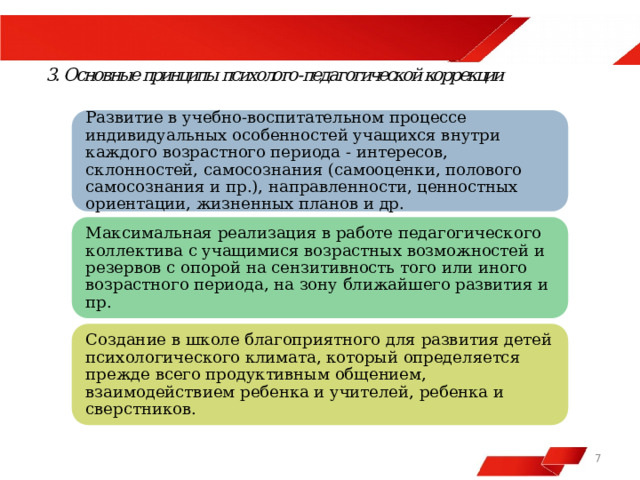  Развитие в учебно-воспитательном процессе индивидуальных особенностей учащихся внутри каждого возрастного периода - интересов, склонностей, самосознания (самооценки, полового самосознания и пр.), направленности, ценностных ориентации, жизненных планов и др. Максимальная реализация в работе педагогического коллектива с учащимися возрастных возможностей и резервов с опорой на сензитивность того или иного возрастного периода, на зону ближайшего развития и пр. Создание в школе благоприятного для развития детей психологического климата, который определяется прежде всего продуктивным общением, взаимодействием ребенка и учителей, ребенка и сверстников.  7 