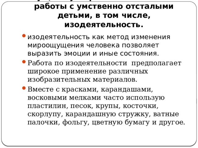  Существуют различные техники работы с умственно отсталыми детьми, в том числе, изодеятельность. изодеятельность как метод изменения мироощущения человека позволяет выразить эмоции и иные состояния. Работа по изодеятельности  предполагает широкое применение различных изобразительных материалов. Вместе с красками, карандашами, восковыми мелками часто использую пластилин, песок, крупы, косточки, скорлупу, карандашную стружку, ватные палочки, фольгу, цветную бумагу и другое. 