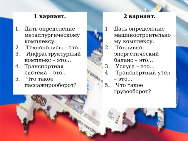 1 вариант. 2 вариант.  Дать определение металлургическому комплексу.  Технополисы – это…  Инфраструктурный комплекс – это… Транспортная система – это…  Что такое пассажирооборот? Дать определение машиностроительному комплексу.  Топливно-энергетический баланс – это…  Услуга – это…  Транспортный узел – это…  Что такое грузооборот?   