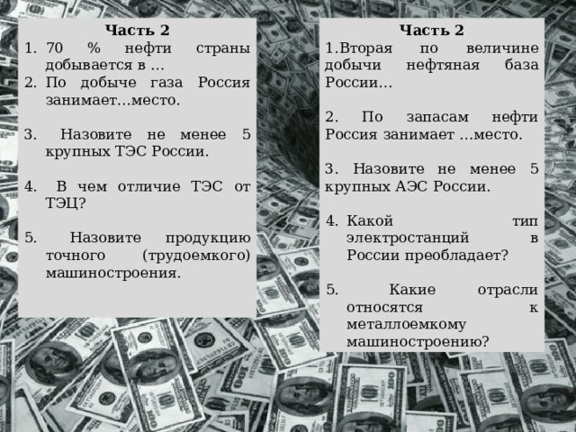 Часть 2 Часть 2 70 % нефти страны добывается в …  По добыче газа Россия занимает…место. 1.Вторая по величине добычи нефтяная база России…  Назовите не менее 5 крупных ТЭС России. 2. По запасам нефти Россия занимает …место.  В чем отличие ТЭС от ТЭЦ? 3. Назовите не менее 5 крупных АЭС России. Какой тип электростанций в России преобладает?  Назовите продукцию точного (трудоемкого) машиностроения.  Какие отрасли относятся к металлоемкому машиностроению? 