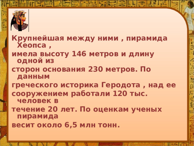 Крупнейшая между ними , пирамида Хеопса , имела высоту 146 метров и длину одной из сторон основания 230 метров. По данным греческого историка Геродота , над ее сооружением работали 120 тыс. человек в течение 20 лет. По оценкам ученых пирамида весит около 6,5 млн тонн. 