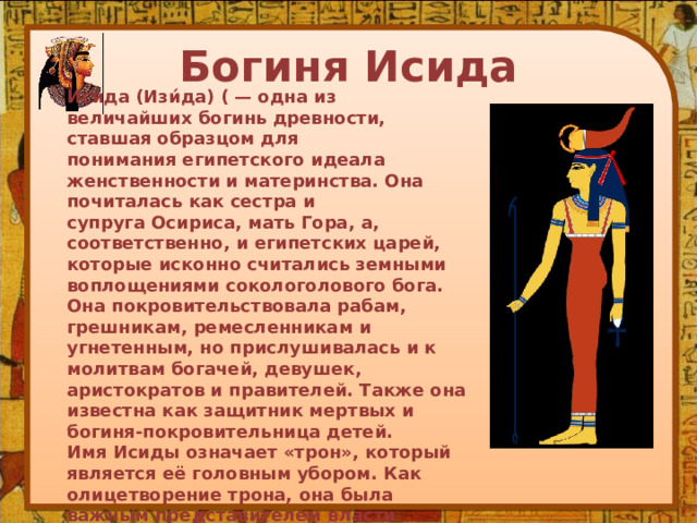 Богиня Исида Иси́да (Изи́да) ( — одна из величайших богинь древности, ставшая образцом для понимания египетского идеала женственности и материнства. Она почиталась как сестра и супруга Осириса, мать Гора, а, соответственно, и египетских царей, которые исконно считались земными воплощениями сокологолового бога. Она покровительствовала рабам, грешникам, ремесленникам и угнетенным, но прислушивалась и к молитвам богачей, девушек, аристократов и правителей. Также она известна как защитник мертвых и богиня-покровительница детей. Имя Исиды означает «трон», который является её головным убором. Как олицетворение трона, она была важным представителем власти фараона. Сам фараон рассматривался как её дитя, восседающее на троне, который она ему предоставила.Её культ был очень популярен на всей территории Египта, но самые важные храмы располагались в Бехбейт эль-Хагар и, начиная с правления Нектанеба I, в Филах. 