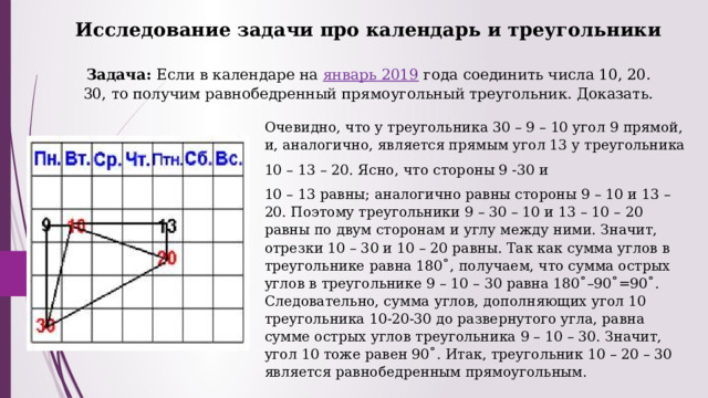Исследование задачи про календарь и треугольники   Задача: Если в календаре на  январь 2019  года соединить числа 10, 20. 30, то получим равнобедренный прямоугольный треугольник. Доказать.   Очевидно, что у треугольника 30 – 9 – 10 угол 9 прямой, и, аналогично, является прямым угол 13 у треугольника 10 – 13 – 20. Ясно, что стороны 9 -30 и 10 – 13 равны; аналогично равны стороны 9 – 10 и 13 – 20. Поэтому треугольники 9 – 30 – 10 и 13 – 10 – 20 равны по двум сторонам и углу между ними. Значит, отрезки 10 – 30 и 10 – 20 равны. Так как сумма углов в треугольнике равна 180˚, получаем, что сумма острых углов в треугольнике 9 – 10 – 30 равна 180˚–90˚=90˚. Следовательно, сумма углов, дополняющих угол 10 треугольника 10-20-30 до развернутого угла, равна сумме острых углов треугольника 9 – 10 – 30. Значит, угол 10 тоже равен 90˚. Итак, треугольник 10 – 20 – 30 является равнобедренным прямоугольным. 
