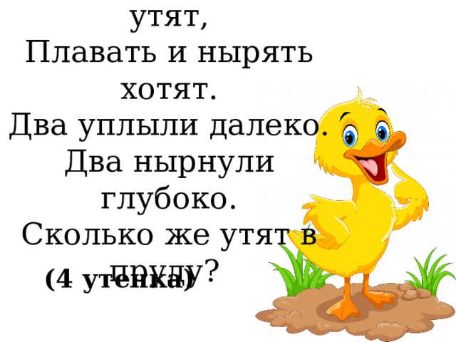 Группа малышей утят,  Плавать и нырять хотят.  Два уплыли далеко.  Два нырнули глубоко.  Сколько же утят в пруду? (4 утенка) 