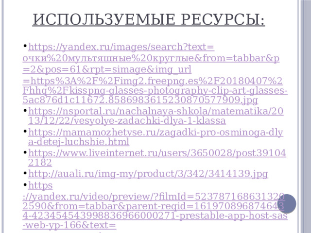 Используемые ресурсы: https://yandex.ru/images/search?text= очки%20мультяшные%20круглые& from= tabbar&p =2&pos=61&rpt= simage&img_url =https%3A%2F%2Fimg2.freepng.es%2F20180407%2Fhhq%2Fkisspng-glasses-photography-clip-art-glasses-5ac876d1c11672.8586983615230870577909.jpg https://nsportal.ru/nachalnaya-shkola/matematika/2013/12/22/vesyolye-zadachki-dlya-1-klassa https://mamamozhetvse.ru/zagadki-pro-osminoga-dlya-detej-luchshie.html https://www.liveinternet.ru/users/3650028/post391042182 http:// auali.ru/img-my/product/3/342/3414139.jpg https ://yandex.ru/video/preview/?filmId=5237871686313202590&from=tabbar&parent-reqid=1619708968746434-423454543998836966000271-prestable-app-host-sas-web-yp-166&text= написание+цифры+8 