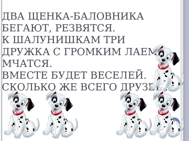 Два щенка-баловника бегают, резвятся.  К шалунишкам три дружка с громким лаем мчатся.  Вместе будет веселей.  Сколько же всего друзей?   