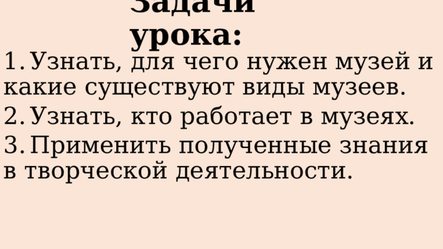 Задачи урока: 1.  Узнать, для чего нужен музей и какие существуют виды музеев. 2.  Узнать, кто работает в музеях. 3.  Применить полученные знания в творческой деятельности. 