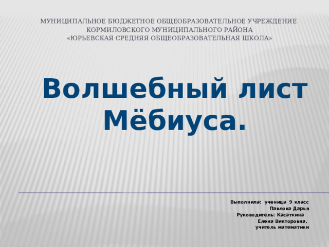Муниципальное бюджетное общеобразовательное учреждение  Кормиловского муниципального района  «Юрьевская средняя общеобразовательная школа»   Волшебный лист Мёбиуса.      Выполнила: ученица 9 класс  Павлова Дарья  Руководитель: Касаткина  Елена Викторовна,  учитель математики  