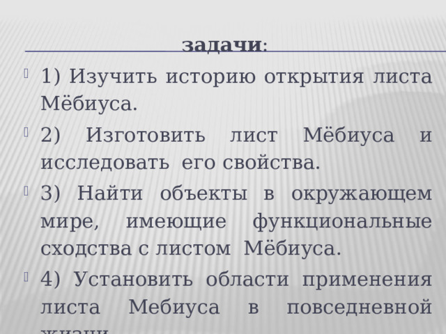 задачи : 1) Изучить историю открытия листа Мёбиуса. 2) Изготовить лист Мёбиуса и исследовать  его свойства. 3) Найти объекты в окружающем мире, имеющие функциональные сходства с листом  Мёбиуса. 4) Установить области применения листа Мебиуса в повседневной жизни.  