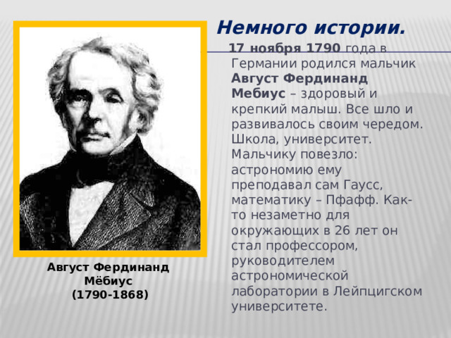 Немного истории.  17 ноября 1790 года в Германии родился мальчик Август Фердинанд Мебиус – здоровый и крепкий малыш. Все шло и развивалось своим чередом. Школа, университет. Мальчику повезло: астрономию ему преподавал сам Гаусс, математику – Пфафф. Как-то незаметно для окружающих в 26 лет он стал профессором, руководителем астрономической лаборатории в Лейпцигском университете.  Август Фердинанд  Мёбиус  (1790-1868) 