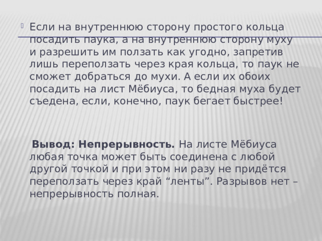 Если на внутреннюю сторону простого кольца посадить паука, а на внутреннюю сторону муху и разрешить им ползать как угодно, запретив лишь переползать через края кольца, то паук не сможет добраться до мухи. А если их обоих посадить на лист Мёбиуса, то бедная муха будет съедена, если, конечно, паук бегает быстрее!  Вывод: Непрерывность. На листе Мёбиуса любая точка может быть соединена с любой другой точкой и при этом ни разу не придётся переползать через край “ленты”. Разрывов нет – непрерывность полная. 