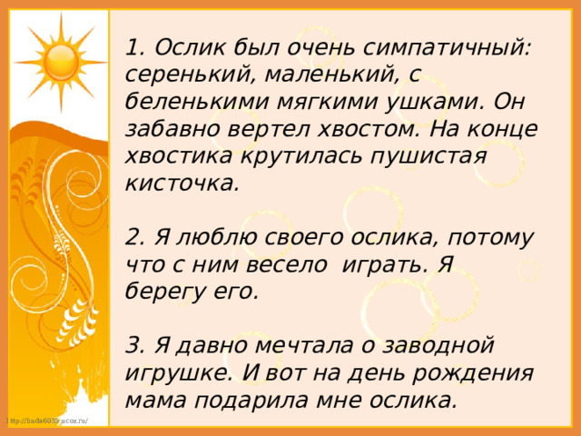 1. Ослик был очень симпатичный: серенький, маленький, с беленькими мягкими ушками. Он забавно вертел хвостом. На конце хвостика крутилась пушистая кисточка.  2. Я люблю своего ослика, потому что с ним весело играть. Я берегу его.  3. Я давно мечтала о заводной игрушке. И вот на день рождения мама подарила мне ослика. 