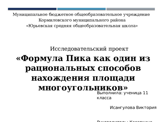 Муниципальное бюджетное общеобразовательное учреждение Кормиловского муниципального района «Юрьевская средняя общеобразовательная школа» Исследовательский проект «Формула Пика как один из рациональных способов нахождения площади многоугольников» Выполнила: ученица 11 класса Исангулова Виктория Руководитель: Касаткина Елена Викторовна, учитель математики 