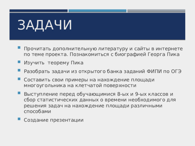 задачи Прочитать дополнительную литературу и сайты в интернете по теме проекта. Познакомиться с биографией Георга Пика Изучить теорему Пика Разобрать задачи из открытого банка заданий ФИПИ по ОГЭ Составить свои примеры на нахождение площади многоугольника на клетчатой поверхности Выступление перед обучающимися 8-ых и 9-ых классов и сбор статистических данных о времени необходимого для решения задач на нахождение площади различными способами Создание презентации 