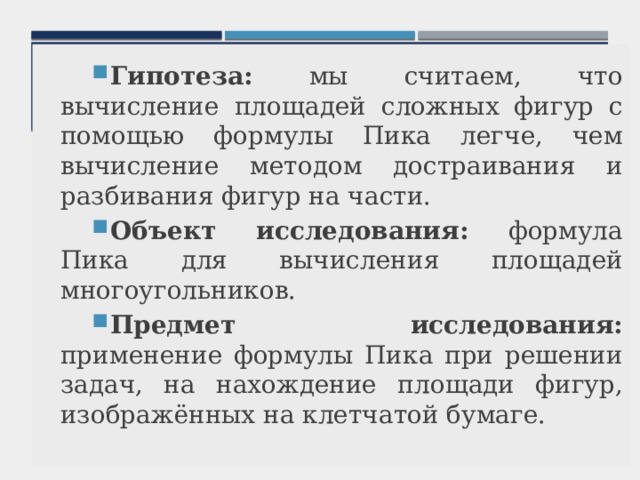 Гипотеза: мы считаем, что вычисление площадей сложных фигур с помощью формулы Пика легче, чем вычисление методом достраивания и разбивания фигур на части. Объект исследования: формула Пика для вычисления площадей многоугольников. Предмет исследования: применение формулы Пика при решении задач, на нахождение площади фигур, изображённых на клетчатой бумаге. 