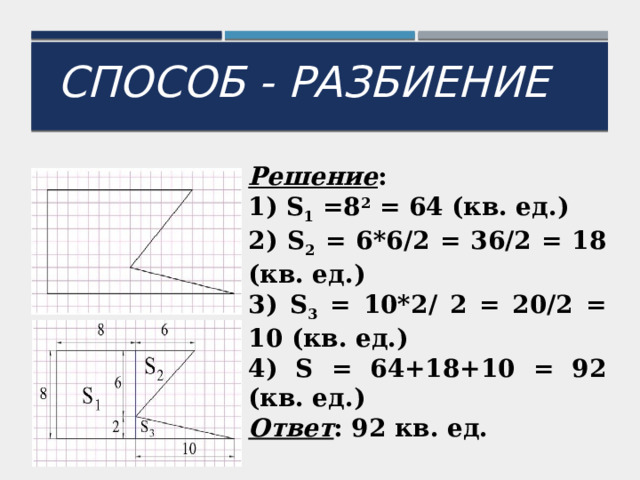Способ - разбиение Решение : 1) S 1 =8 2 = 64 (кв. ед.) 2) S 2 = 6*6/2 = 36/2 = 18 (кв. ед.) 3) S 3 = 10*2/ 2 = 20/2 = 10 (кв. ед.) 4) S = 64+18+10 = 92 (кв. ед.) Ответ : 92 кв. ед. 