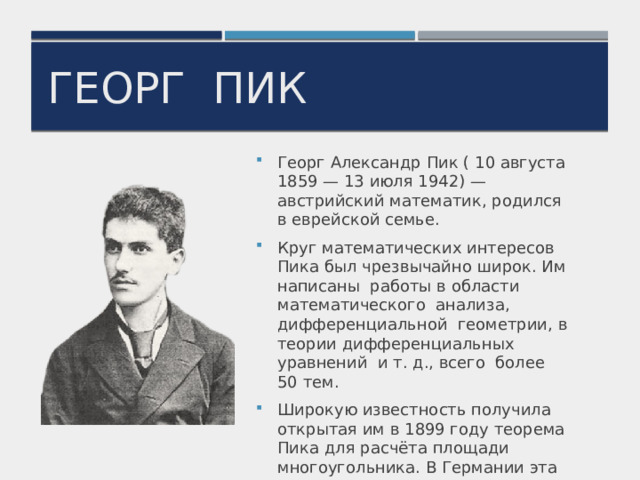 Георг пик Георг Александр Пик ( 10 августа 1859 — 13 июля 1942) — австрийский математик, родился в еврейской семье. Круг математических интересов Пика был чрезвычайно широк. Им написаны работы в области математического анализа, дифференциальной геометрии, в теории дифференциальных уравнений и т. д., всего более 50 тем. Широкую известность получила открытая им в 1899 году теорема Пика для расчёта площади многоугольника. В Германии эта теорема включена в школьные учебники. 