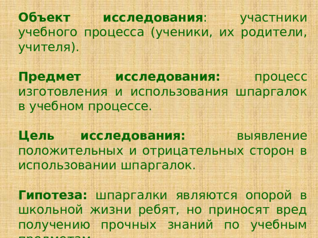 Объект исследования : участники учебного процесса (ученики, их родители, учителя). Предмет исследования: процесс изготовления и использования шпаргалок в учебном процессе.  Цель исследования: выявление положительных и отрицательных сторон в использовании шпаргалок.  Гипотеза: шпаргалки являются опорой в школьной жизни ребят, но приносят вред получению прочных знаний по учебным предметам. 
