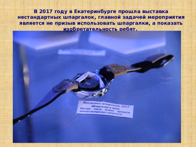 В 2017 году в Екатеринбурге прошла выставка нестандартных шпаргалок,  главной задачей мероприятия является не призыв использовать шпаргалки, а показать изобретательность ребят.  