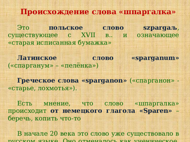 Происхождение слова «шпаргалка» Это польское слово szpargaљ , существующее с XVII в.. и означающее «старая исписанная бумажка»  Латинское слово «sparganum» («спарганум» – «пелёнка»)  Греческое слова «sparganon» («спарганон» - «старье, лохмотья»). Есть мнение, что слово «шпаргалка» происходит от немецкого глагола «Sparen» – беречь, копить что-то В начале 20 века это слово уже существовало в русском языке. Оно отмечалось как ученическое, кадетское слово. 