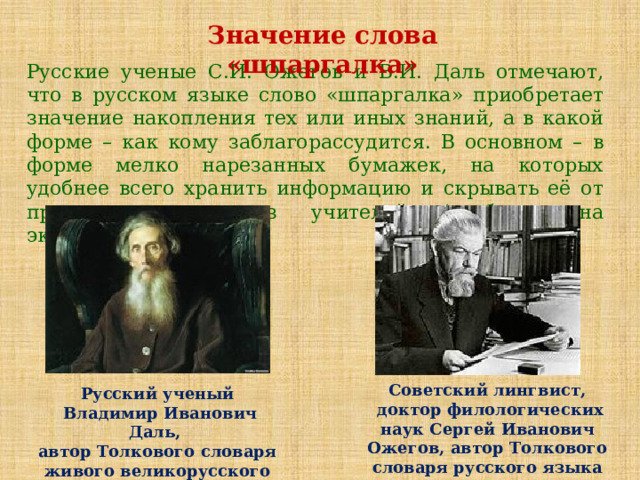 Значение слова «шпаргалка» Русские ученые С.И. Ожегов и В.И. Даль отмечают, что в русском языке слово «шпаргалка» приобретает значение накопления тех или иных знаний, а в какой форме – как кому заблагорассудится. В основном – в форме мелко нарезанных бумажек, на которых удобнее всего хранить информацию и скрывать её от проницательных глаз учителей (особенно на экзаменах ). Советский лингвист,  доктор филологических наук Сергей Иванович Ожегов, автор Толкового словаря русского языка Русский ученый  Владимир Иванович Даль, автор Толкового словаря живого великорусского языка 