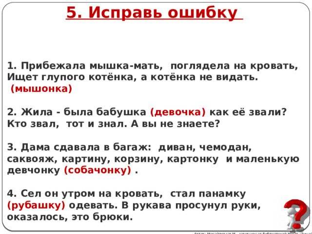 5. Исправь ошибку   1. Прибежала мышка-мать, поглядела на кровать, Ищет глупого котёнка, а котёнка не видать.   (мышонка)   2. Жила - была бабушка (девочка) как её звали? Кто звал, тот и знал. А вы не знаете?   3. Дама сдавала в багаж: диван, чемодан, саквояж, картину, корзину, картонку и маленькую девчонку (собачонку) .   4. Сел он утром на кровать, стал панамку (рубашку) одевать. В рукава просунул руки, оказалось, это брюки. Автор: Михайлова Н.М.- заведующая библиотекой МАОУ «Лицей № 21» 