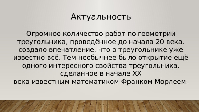 Актуальность Огромное количество работ по геометрии треугольника, проведённое до начала 20 века, создало впечатление, что о треугольнике уже известно всё. Тем необычнее было открытие ещё одного интересного свойства треугольника, сделанное в начале XX века известным математиком Франком Морлеем. 