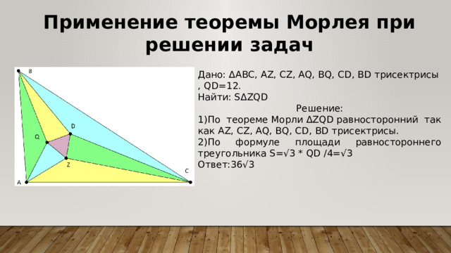 Применение теоремы Морлея при решении задач Дано: ΔABC, AZ, CZ, AQ, BQ, CD, BD трисектрисы, QD=12. Найти: SΔZQD Решение: 1)По теореме Морли ΔZQD равносторонний так как AZ, CZ, AQ, BQ, CD, BD трисектрисы. 2)По формуле площади равностороннего треугольника S=√3 * QD /4=√3 Ответ:36√3 